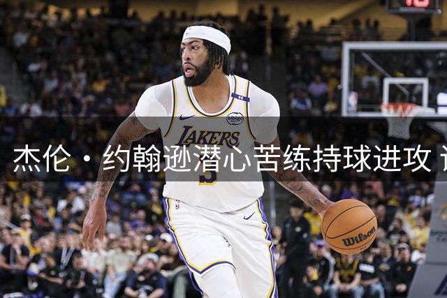 杰伦·约翰逊潜心苦练持球进攻 训练视频曝光
