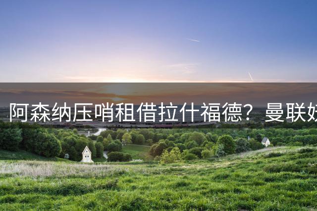 阿森纳压哨租借拉什福德？曼联妖星穿9号表决心拒绝转会，次轮或首发